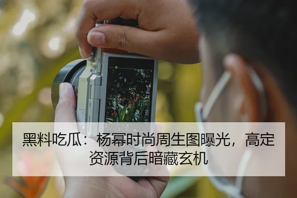 黑料吃瓜：杨幂时尚周生图曝光，高定资源背后暗藏玄机